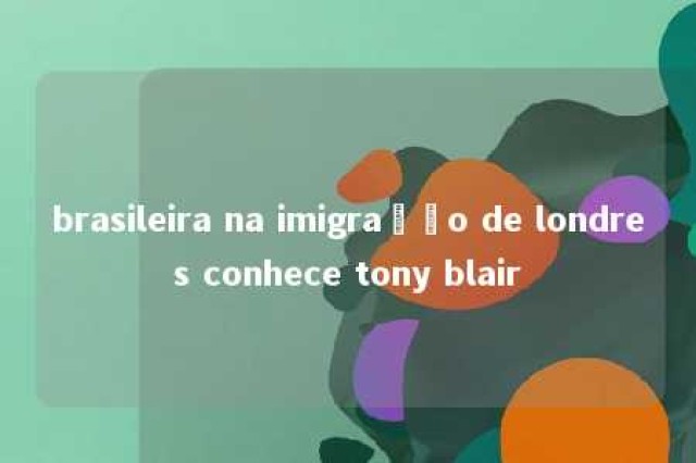 brasileira na imigração de londres conhece tony blair 