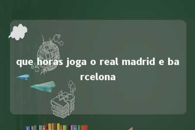 que horas joga o real madrid e barcelona 